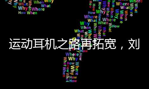 运动耳机之路再拓宽,刘湘成为韶音中国品牌代言人